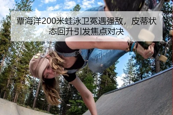 覃海洋200米蛙泳卫冕遇强敌，皮蒂状态回升引发焦点对决