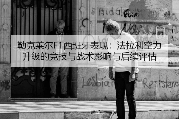 勒克莱尔F1西班牙表现：法拉利空力升级的竞技与战术影响与后续评估