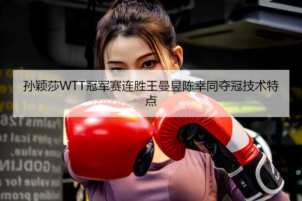 孙颖莎WTT冠军赛连胜王曼昱陈幸同夺冠技术特点
